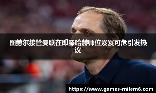 图赫尔接管曼联在即滕哈赫帅位岌岌可危引发热议